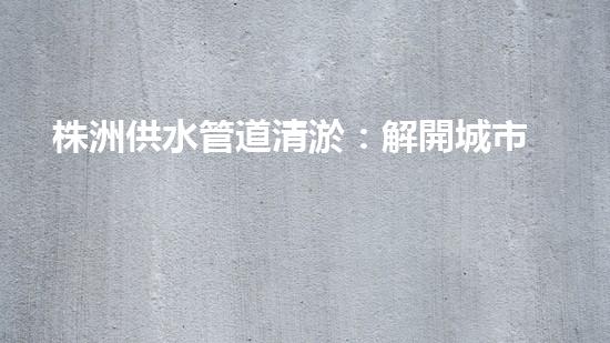 株洲供水管道清淤：解開城市血脈的秘密！